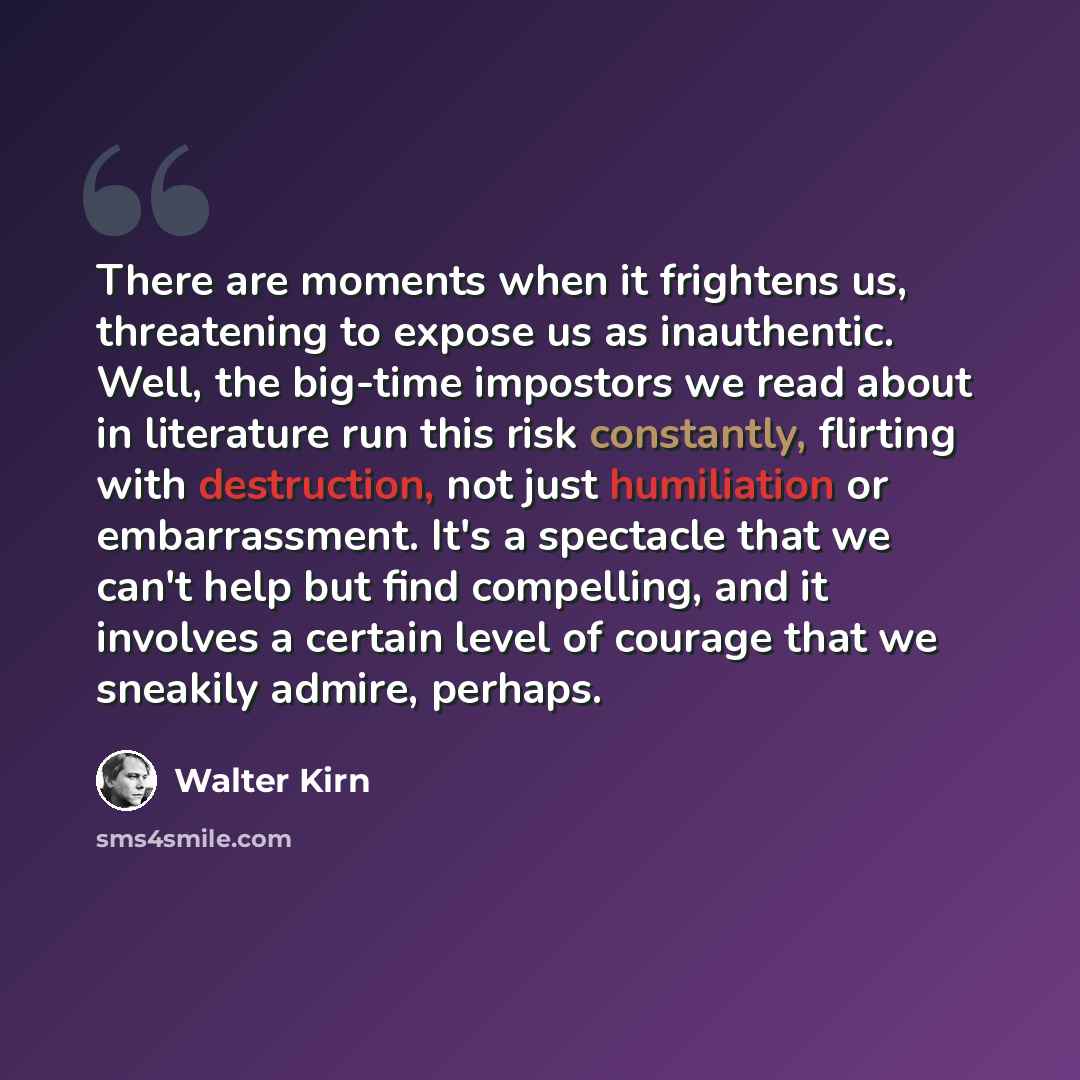 “There are moments when it frightens us, threatening to expose us as inauthentic. Well, the big-time impostors we read about in literature run this risk constantly, flirting with destruction, not just humiliation or embarrassment. It's a spectacle that we can't help but find compelling, and it…” quote by Walter Kirn