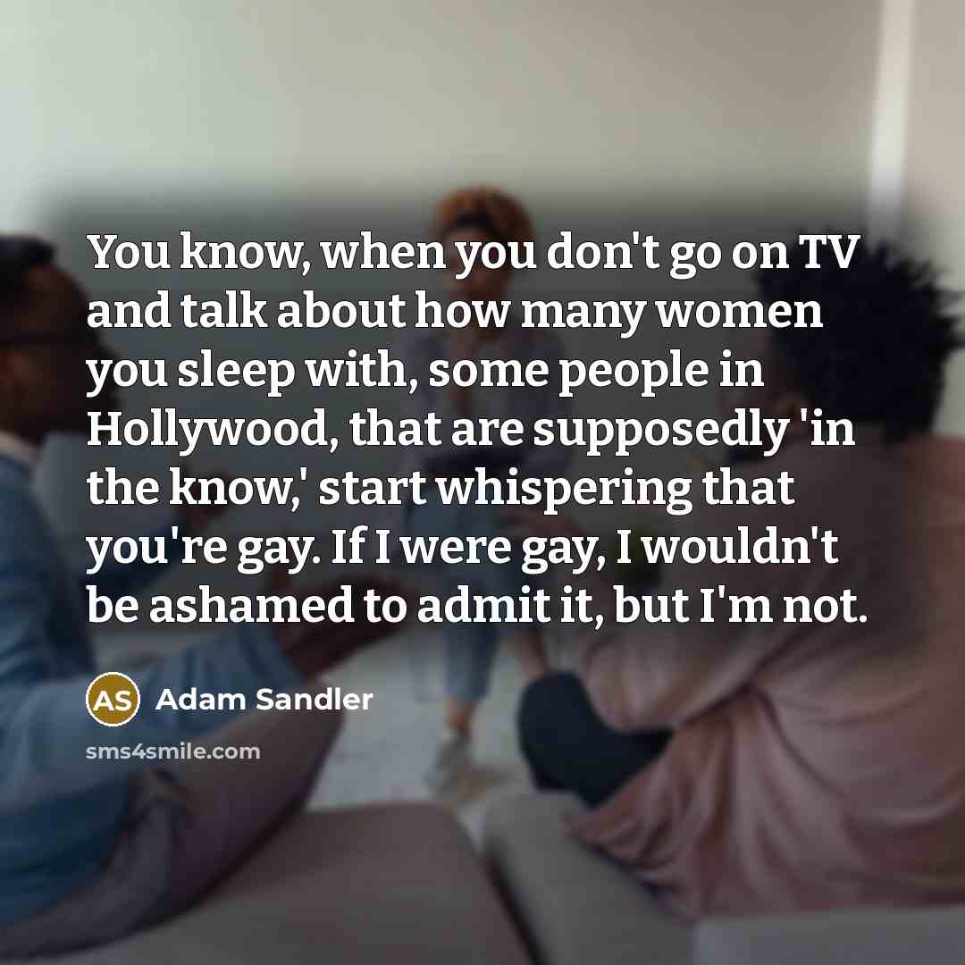 “You know, when you don't go on TV and talk about how many women you sleep with, some people in Hollywood, that are supposedly 'in the know,' start whispering that you're gay. If I were gay, I wouldn't be ashamed to admit it, but I'm not.” quote by Adam Sandler