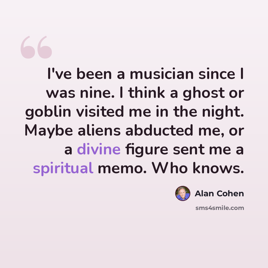 “I've been a musician since I was nine. I think a ghost or goblin visited me in the night. Maybe aliens abducted me, or a divine figure sent me a spiritual memo. Who knows.” quote by Alan Cohen
