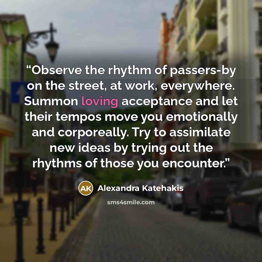 “Observe the rhythm of passers-by on the street, at work, everywhere. Summon loving acceptance and let their tempos move you emotionally and corporeally. Try to assimilate new ideas by trying out the rhythms of those you encounter.” quote by Alexandra Katehakis
