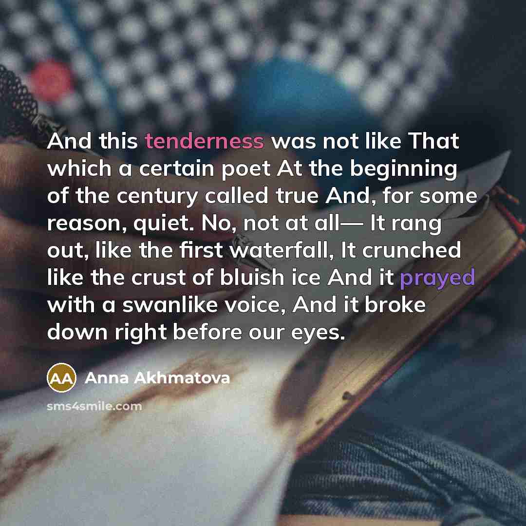“And this tenderness was not like That which a certain poet At the beginning of the century called true And, for some reason, quiet. No, not at all— It rang out, like the first waterfall, It crunched like the crust of bluish ice And it prayed with a swanlike voice, And it broke down right before…” quote by Anna Akhmatova