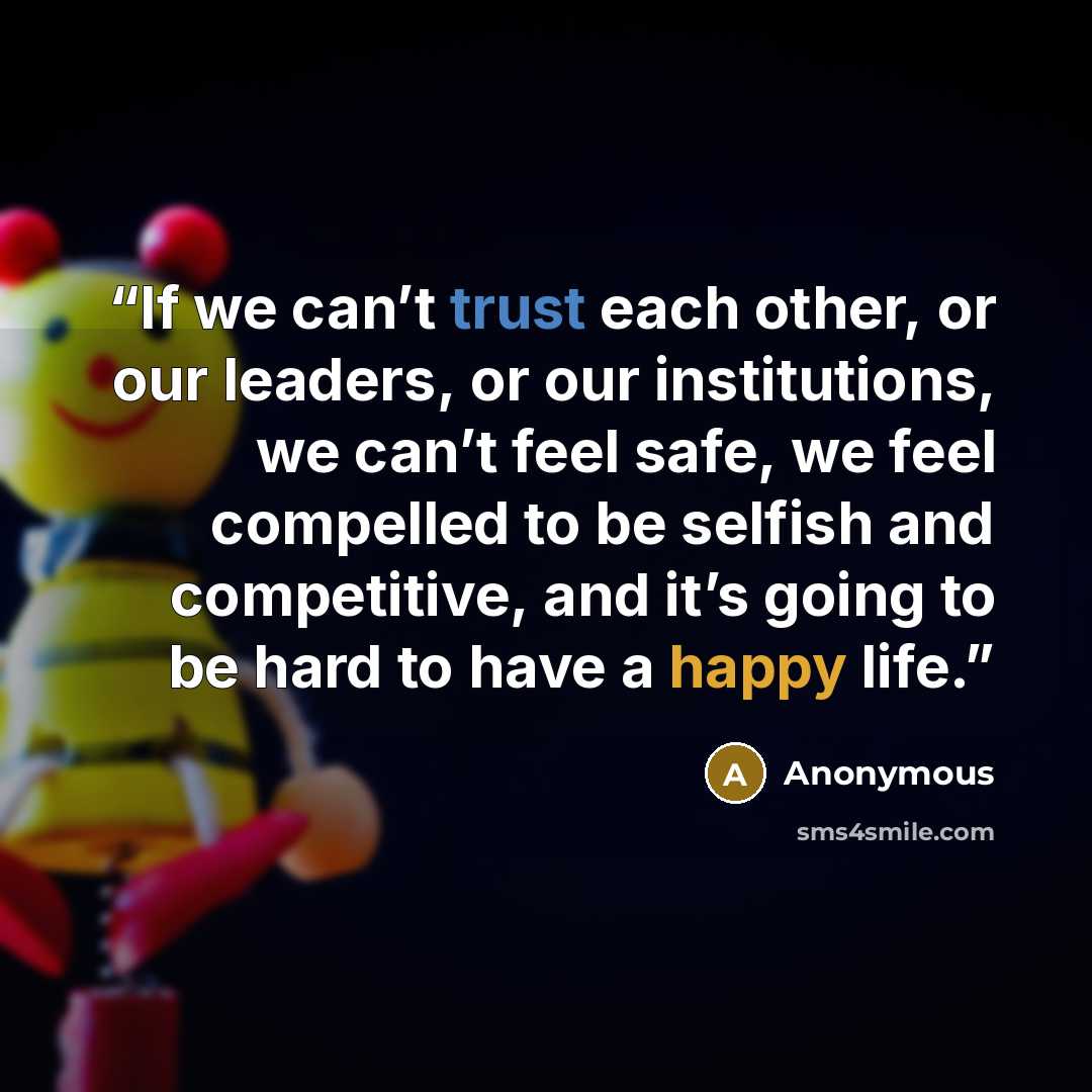 “If we can’t trust each other, or our leaders, or our institutions, we can’t feel safe, we feel compelled to be selfish and competitive, and it’s going to be hard to have a happy life.” quote by Anonymous