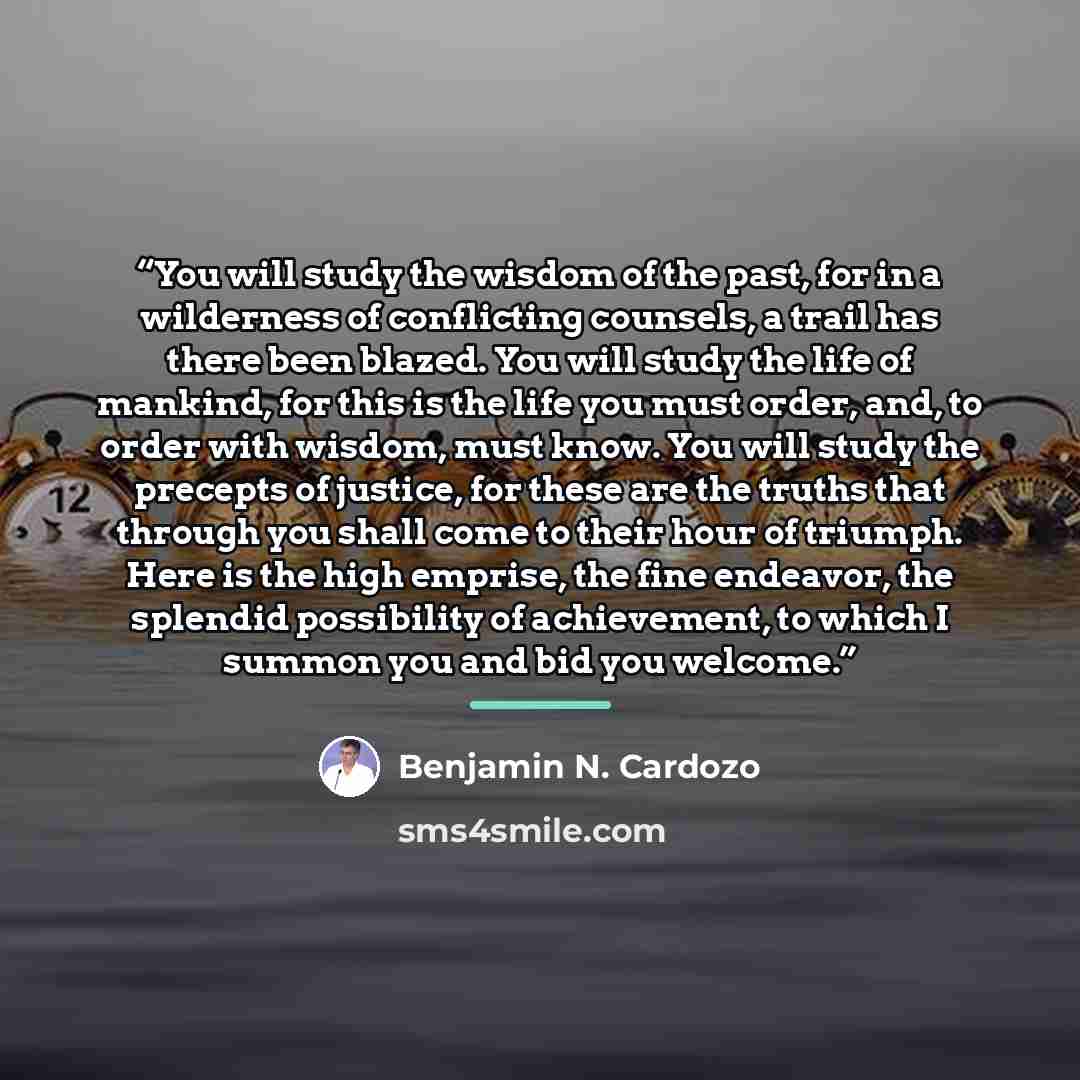 “You will study the wisdom of the past, for in a wilderness of conflicting counsels, a trail has there been blazed. You will study the life of mankind, for this is the life you must order, and, to order with wisdom, must know. You will study the precepts of justice, for these are the truths that…” quote by Benjamin N. Cardozo