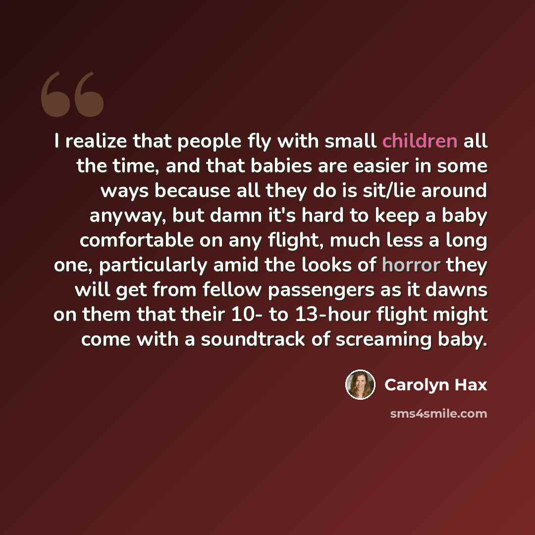 “I realize that people fly with small children all the time, and that babies are easier in some ways because all they do is sit/lie around anyway, but damn it's hard to keep a baby comfortable on any flight, much less a long one, particularly amid the looks of horror they will get from fellow…” quote by Carolyn Hax