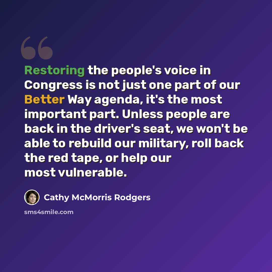 “Restoring the people's voice in Congress is not just one part of our Better Way agenda, it's the most important part. Unless people are back in the driver's seat, we won't be able to rebuild our military, roll back the red tape, or help our most vulnerable.” quote by Cathy McMorris Rodgers