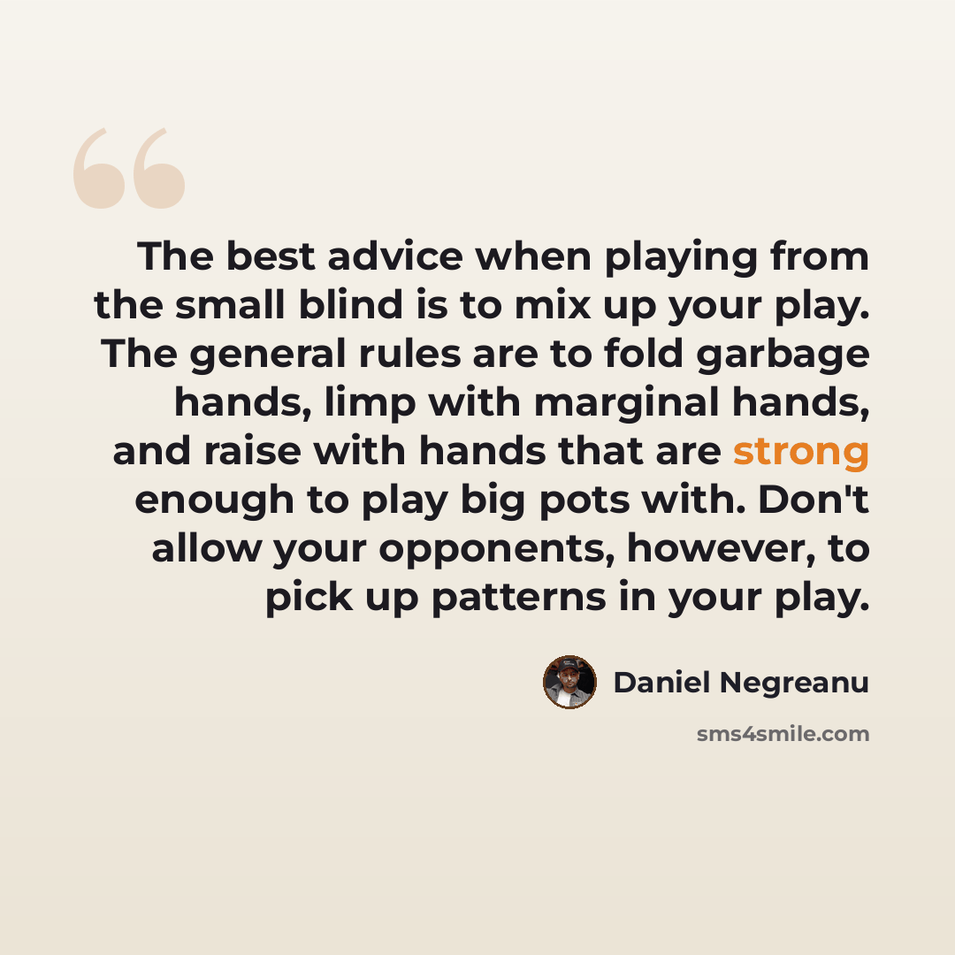 “The best advice when playing from the small blind is to mix up your play. The general rules are to fold garbage hands, limp with marginal hands, and raise with hands that are strong enough to play big pots with. Don't allow your opponents, however, to pick up patterns in your play.” quote by Daniel Negreanu