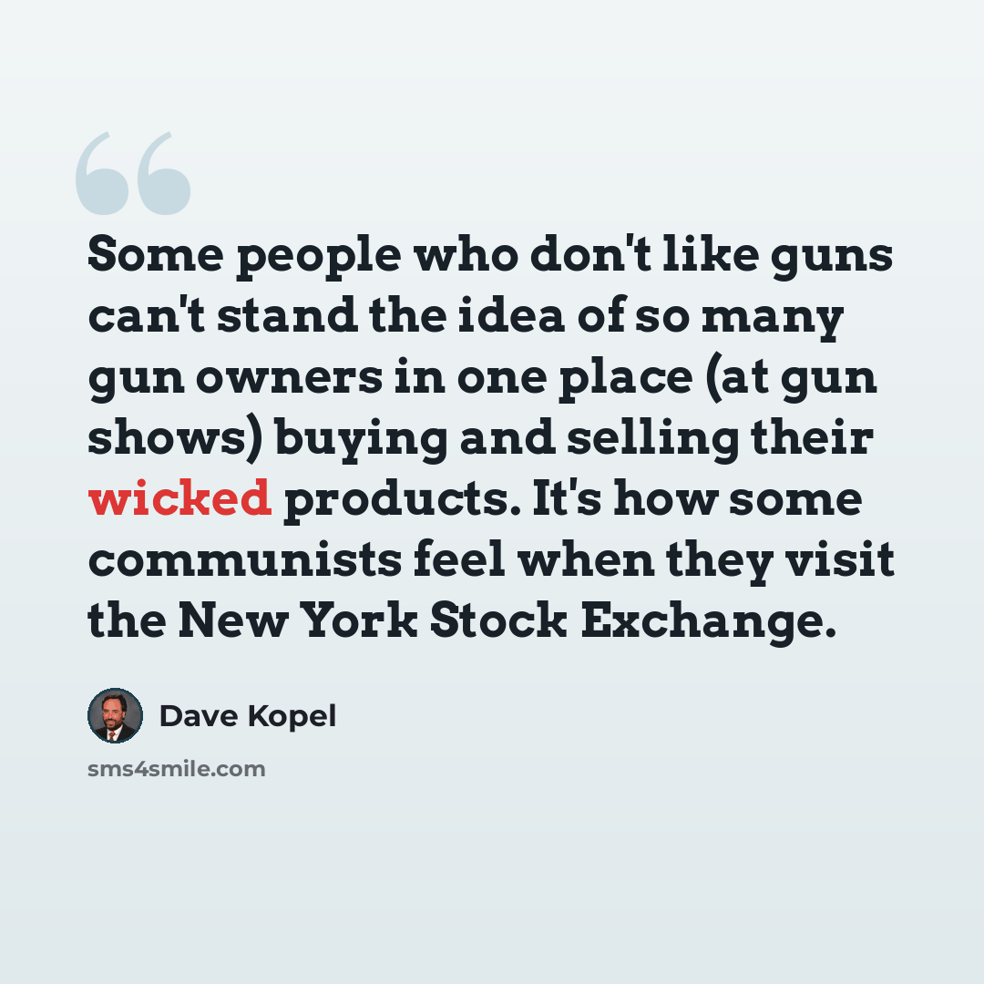 “Some people who don't like guns can't stand the idea of so many gun owners in one place (at gun shows) buying and selling their wicked products. It's how some communists feel when they visit the New York Stock Exchange.” quote by Dave Kopel