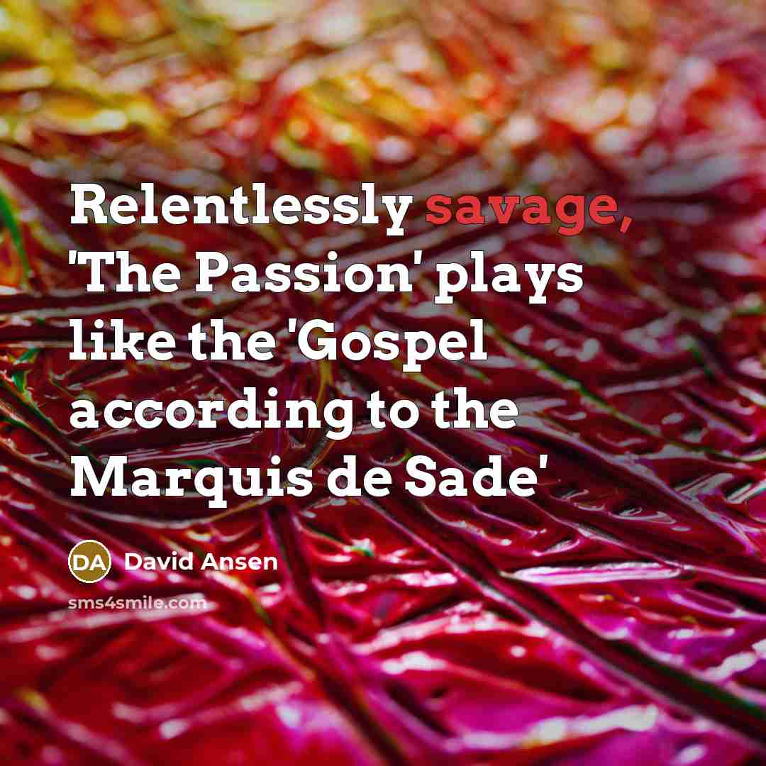 “Relentlessly savage, 'The Passion' plays like the 'Gospel according to the Marquis de Sade'” quote by David Ansen