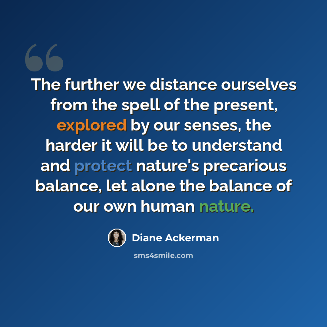 “The further we distance ourselves from the spell of the present, explored by our senses, the harder it will be to understand and protect nature's precarious balance, let alone the balance of our own human nature.” quote by Diane Ackerman