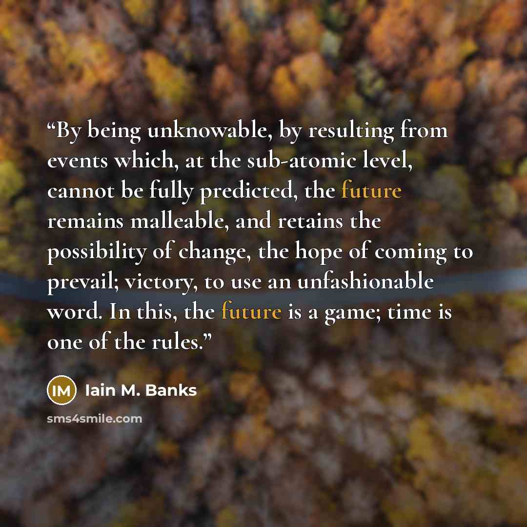 “By being unknowable, by resulting from events which, at the sub-atomic level, cannot be fully predicted, the future remains malleable, and retains the possibility of change, the hope of coming to prevail; victory, to use an unfashionable word. In this, the future is a game; time is one of the rules.” quote by Iain M. Banks
