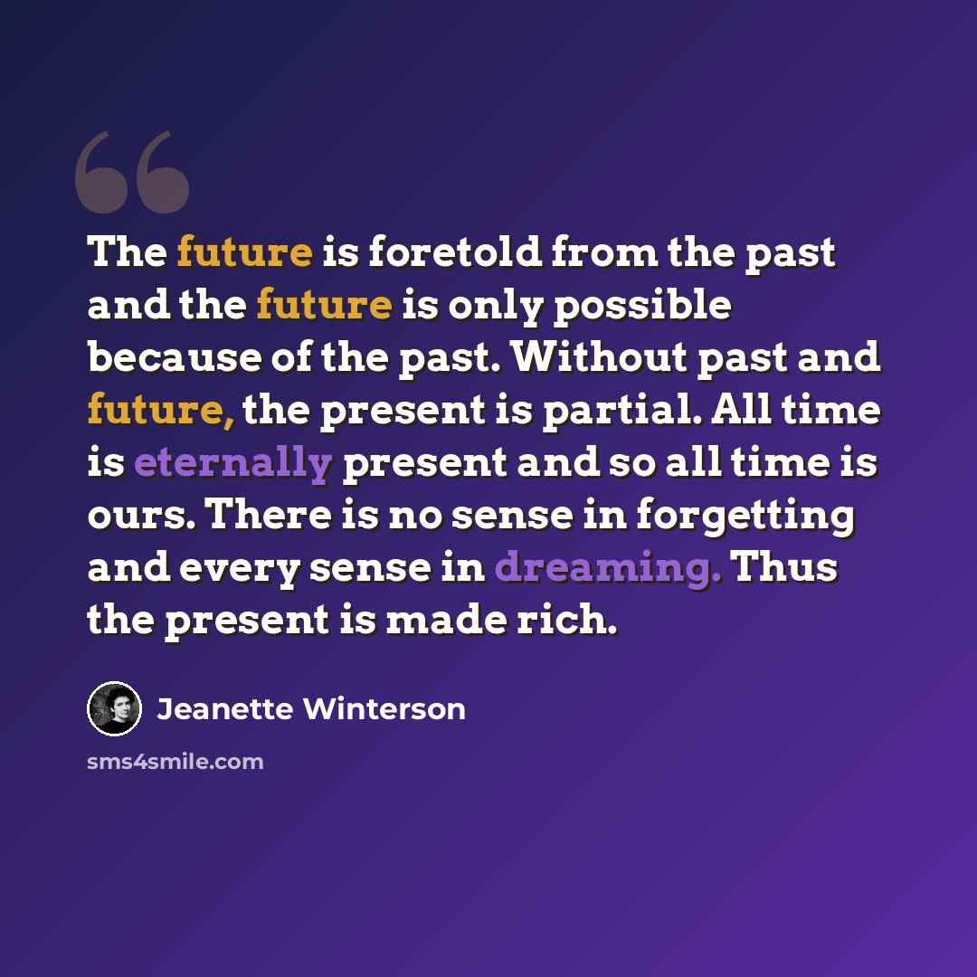 “The future is foretold from the past and the future is only possible because of the past. Without past and future, the present is partial. All time is eternally present and so all time is ours. There is no sense in forgetting and every sense in dreaming. Thus the present is made rich.” quote by Jeanette Winterson