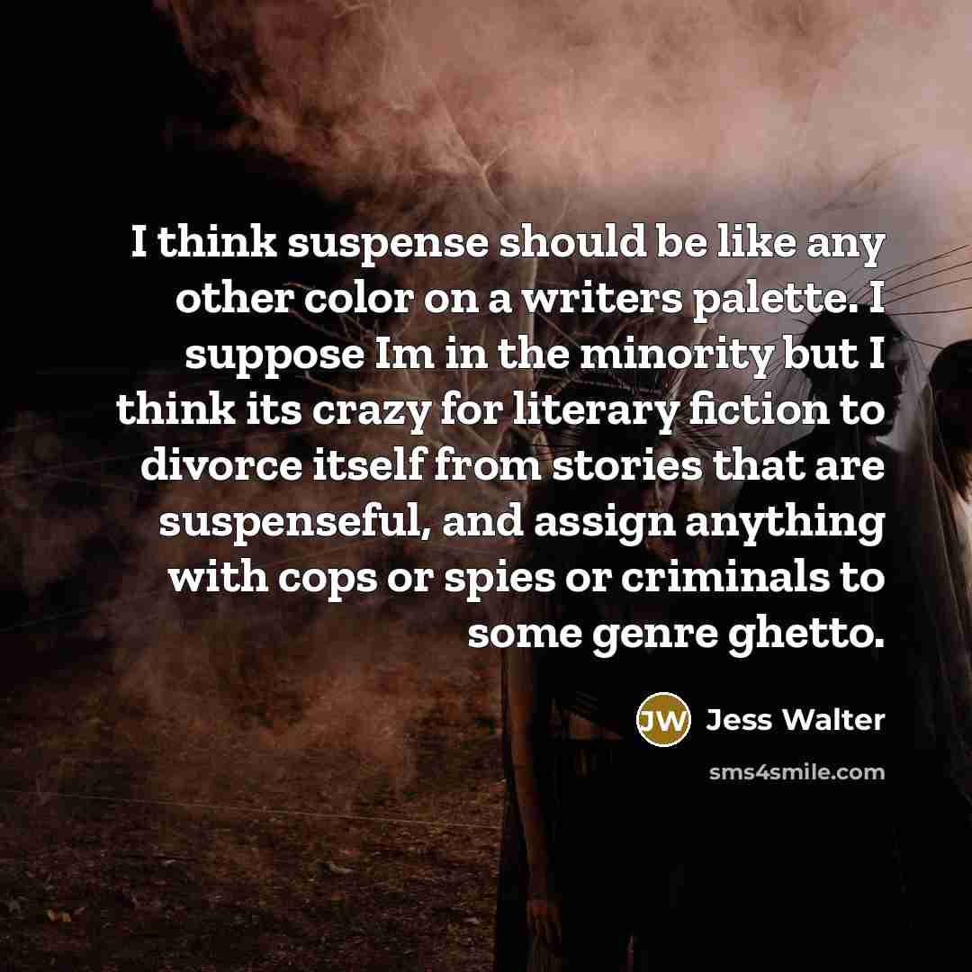 “I think suspense should be like any other color on a writers palette. I suppose Im in the minority but I think its crazy for literary fiction to divorce itself from stories that are suspenseful, and assign anything with cops or spies or criminals to some genre ghetto.” quote by Jess Walter