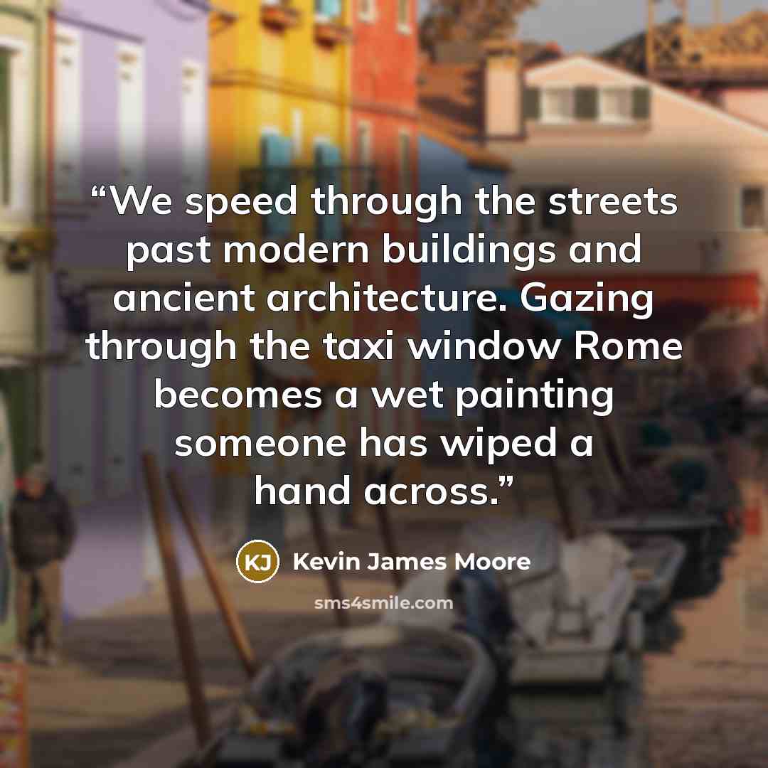 “We speed through the streets past modern buildings and ancient architecture. Gazing through the taxi window Rome becomes a wet painting someone has wiped a hand across.” quote by Kevin James Moore