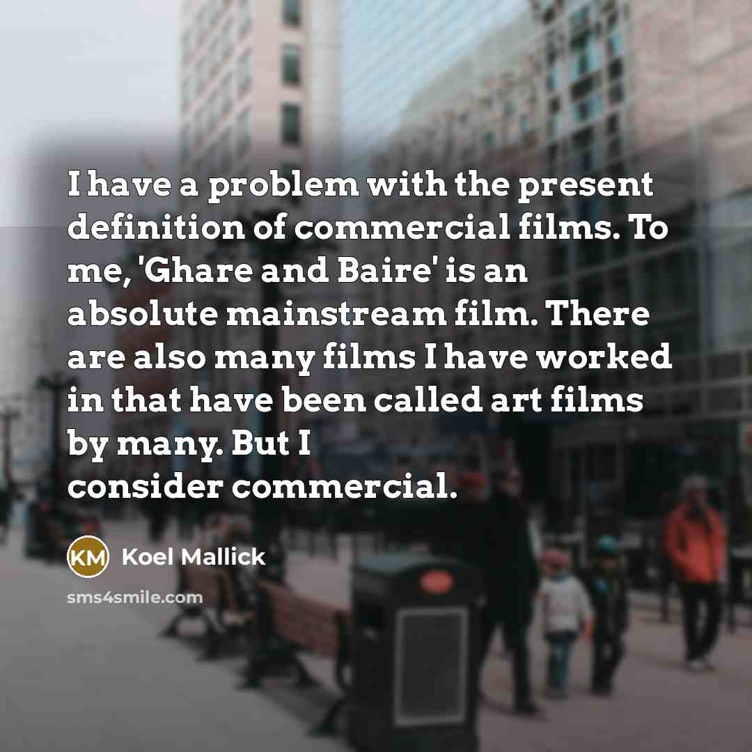 “I have a problem with the present definition of commercial films. To me, 'Ghare and Baire' is an absolute mainstream film. There are also many films I have worked in that have been called art films by many. But I consider commercial.” quote by Koel Mallick
