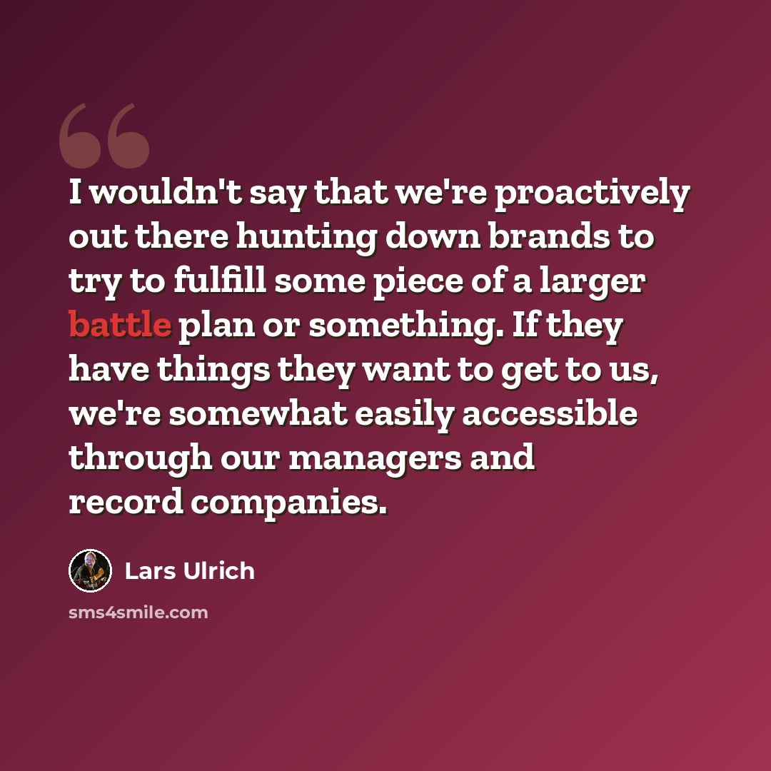 “I wouldn't say that we're proactively out there hunting down brands to try to fulfill some piece of a larger battle plan or something. If they have things they want to get to us, we're somewhat easily accessible through our managers and record companies.” quote by Lars Ulrich