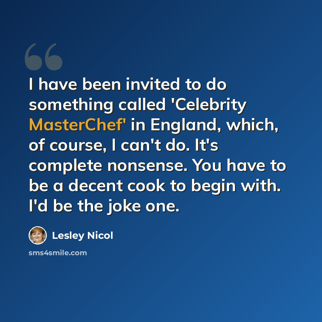 “I have been invited to do something called 'Celebrity MasterChef' in England, which, of course, I can't do. It's complete nonsense. You have to be a decent cook to begin with. I'd be the joke one.” quote by Lesley Nicol
