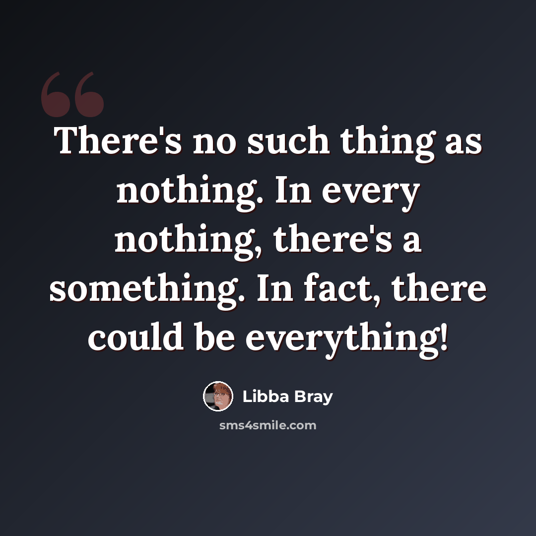 “There's no such thing as nothing. In every nothing, there's a something. In fact, there could be everything!” quote by Libba Bray