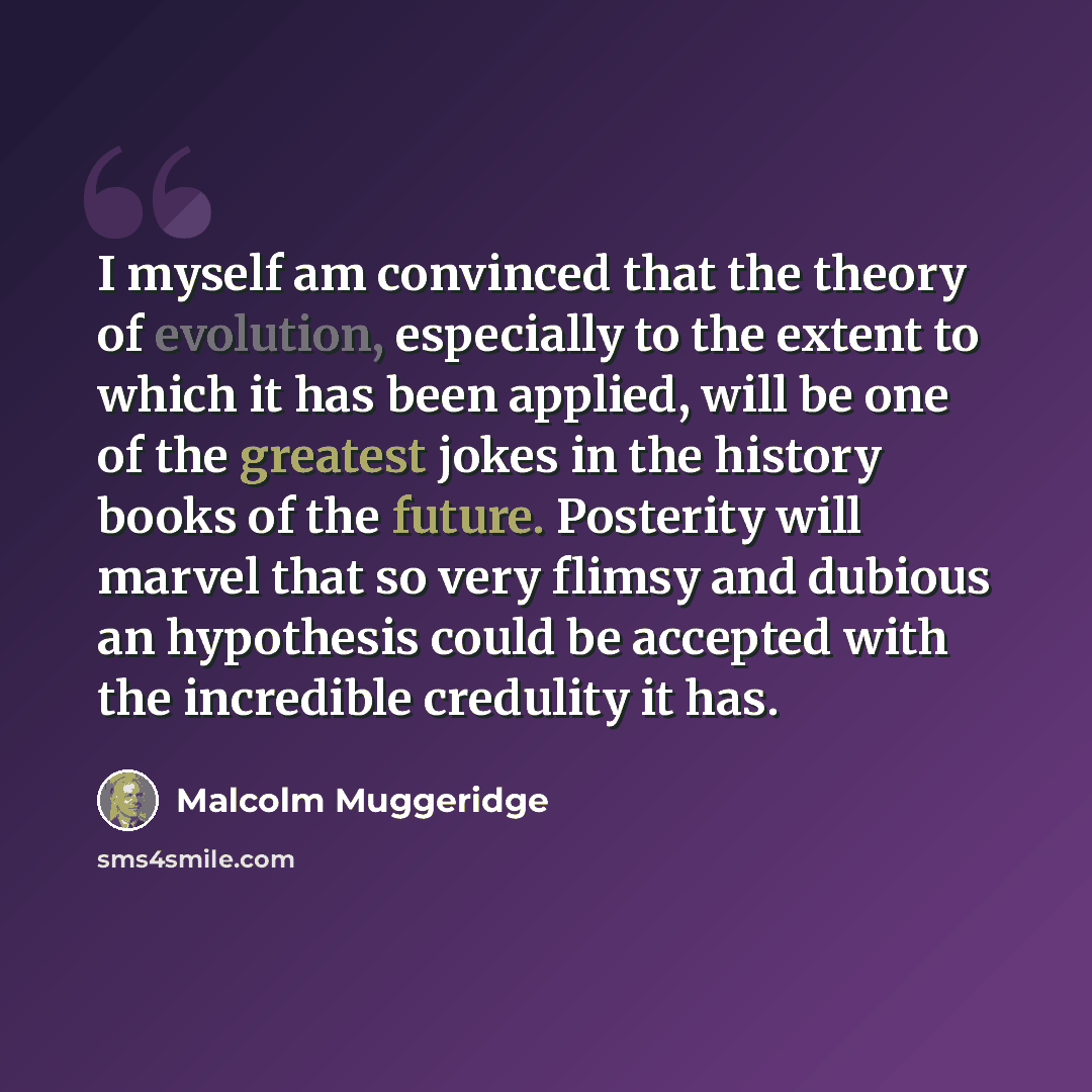 “I myself am convinced that the theory of evolution, especially to the extent to which it has been applied, will be one of the greatest jokes in the history books of the future. Posterity will marvel that so very flimsy and dubious an hypothesis could be accepted with the incredible credulity it has.” quote by Malcolm Muggeridge