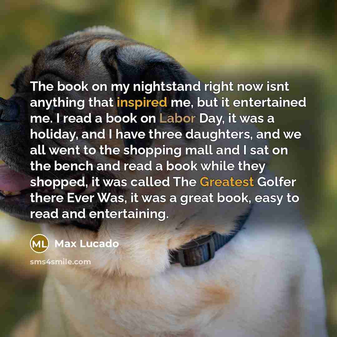 “The book on my nightstand right now isnt anything that inspired me, but it entertained me. I read a book on Labor Day, it was a holiday, and I have three daughters, and we all went to the shopping mall and I sat on the bench and read a book while they shopped, it was called The Greatest Golfer…” quote by Max Lucado