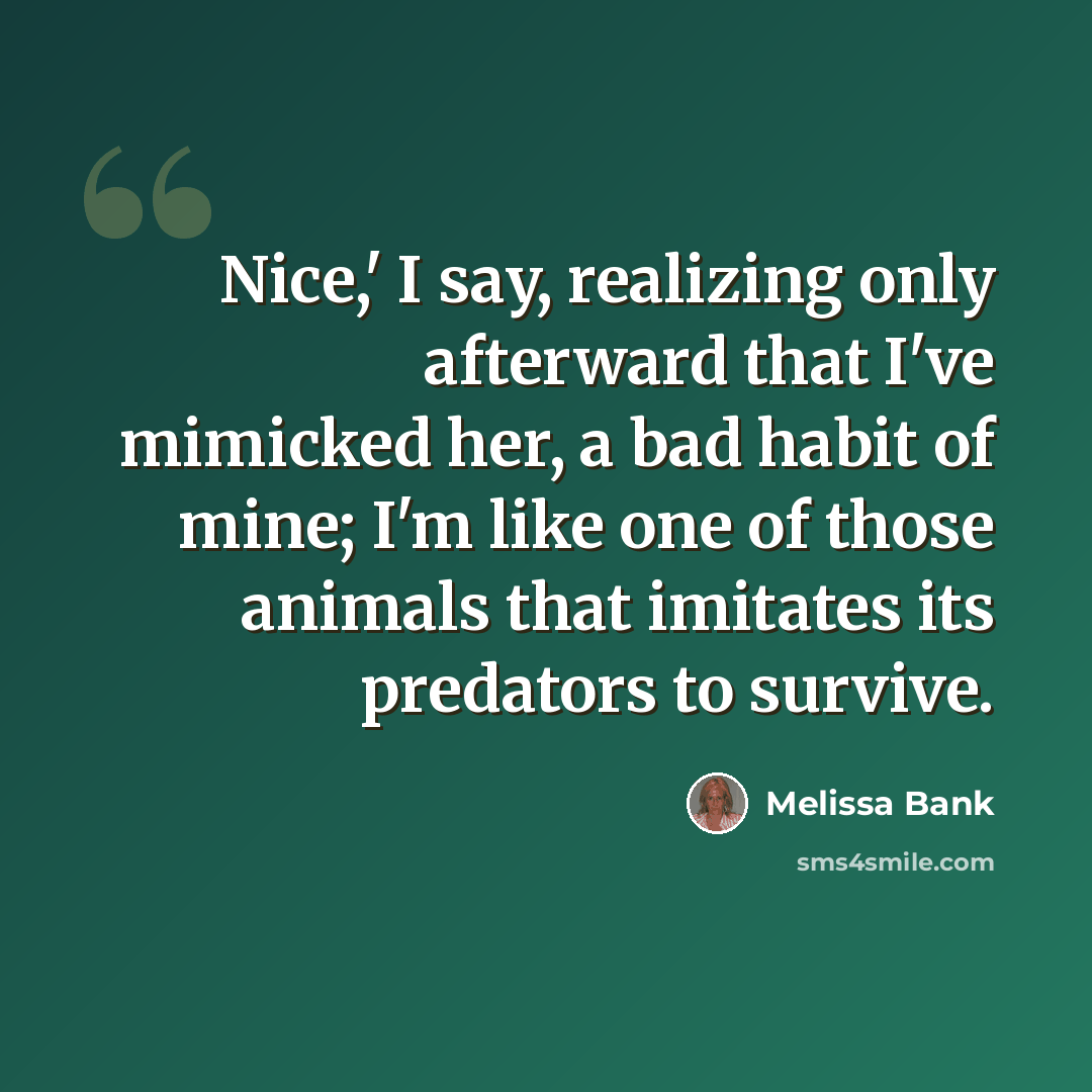 “Nice,' I say, realizing only afterward that I've mimicked her, a bad habit of mine; I'm like one of those animals that imitates its predators to survive.” quote by Melissa Bank