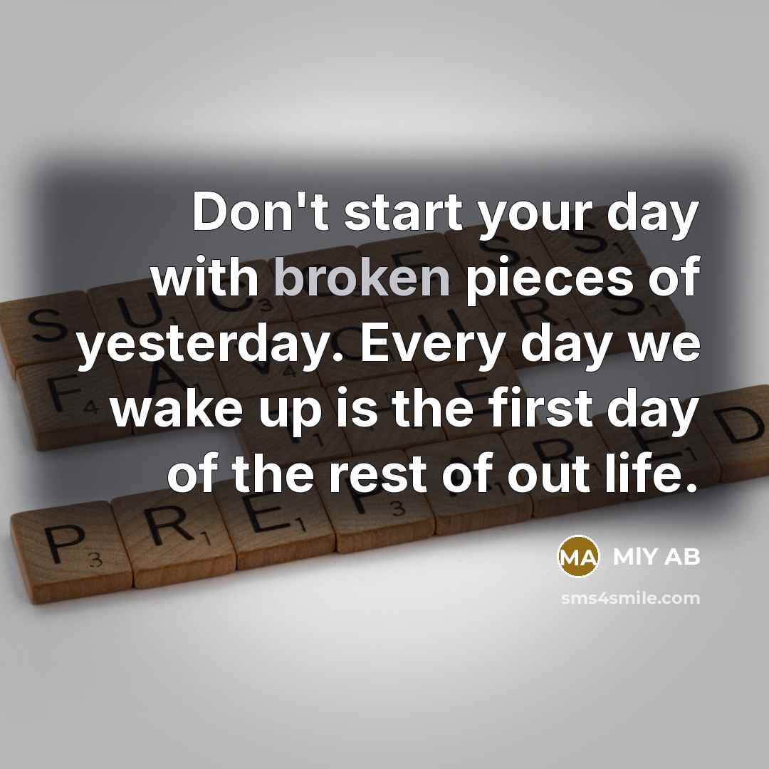 “Don't start your day with broken pieces of yesterday. Every day we wake up is the first day of the rest of out life.” quote by MlY AB