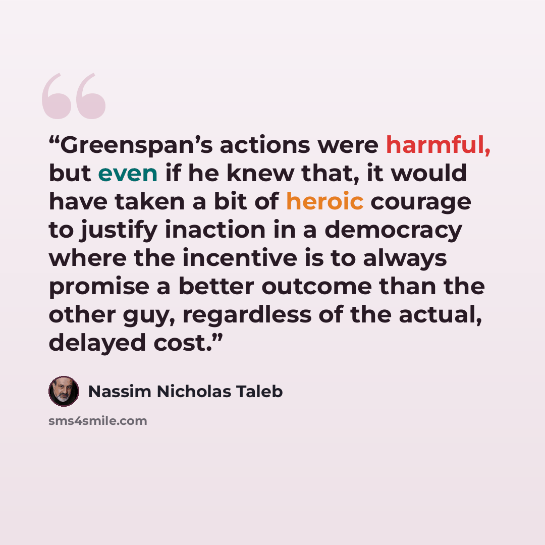 “Greenspan’s actions were harmful, but even if he knew that, it would have taken a bit of heroic courage to justify inaction in a democracy where the incentive is to always promise a better outcome than the other guy, regardless of the actual, delayed cost.” quote by Nassim Nicholas Taleb