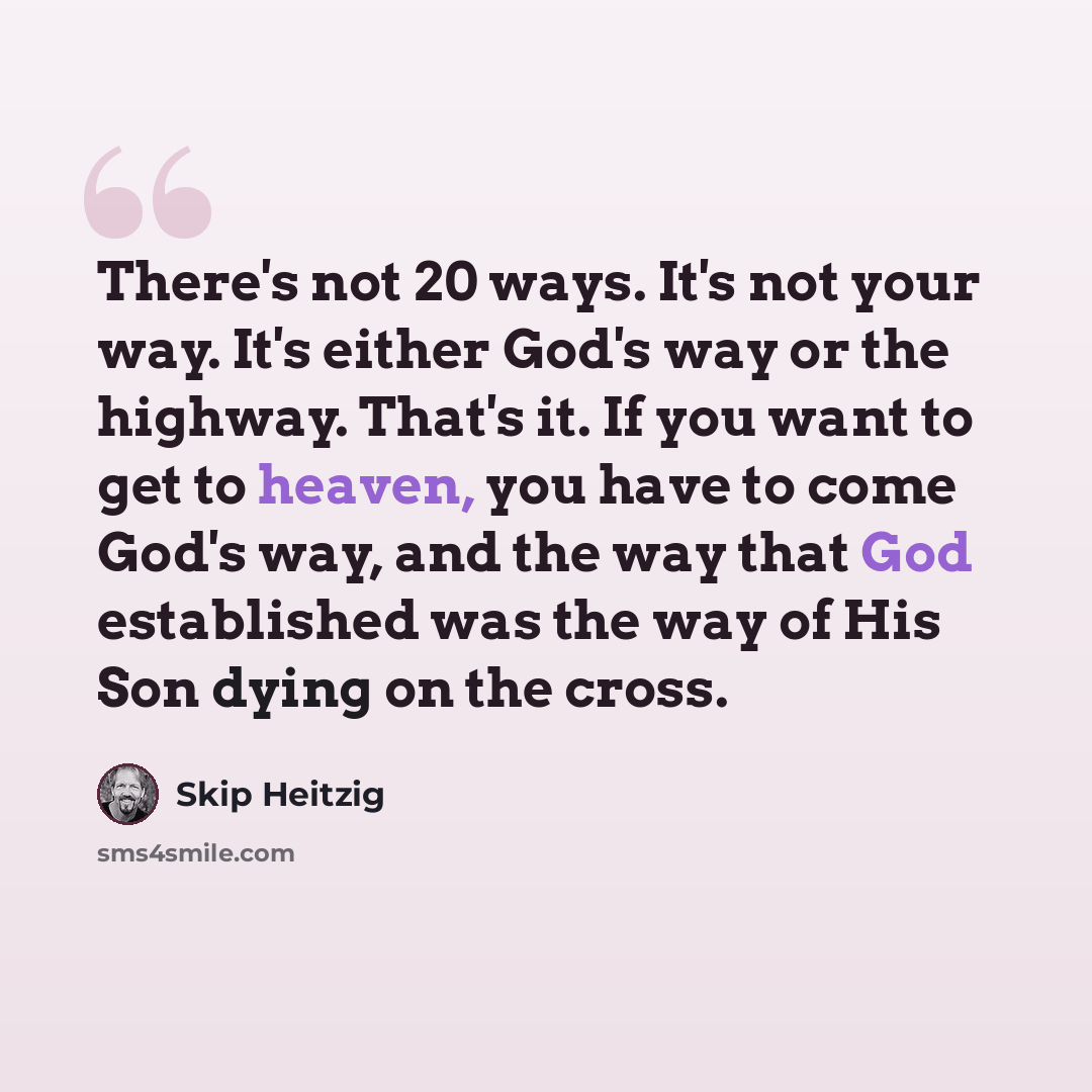 “There's not 20 ways. It's not your way. It's either God's way or the highway. That's it. If you want to get to heaven, you have to come God's way, and the way that God established was the way of His Son dying on the cross.” quote by Skip Heitzig