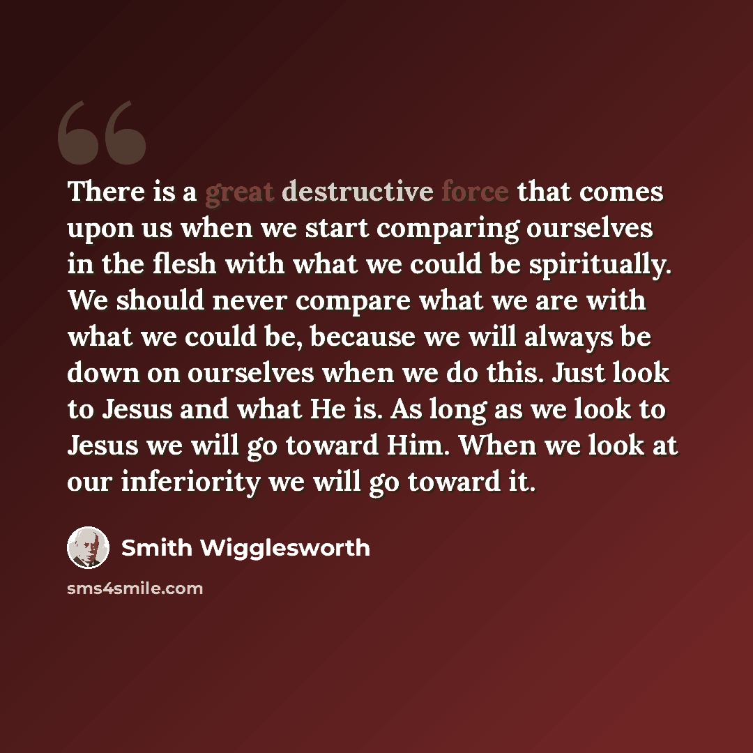 “There is a great destructive force that comes upon us when we start comparing ourselves in the flesh with what we could be spiritually. We should never compare what we are with what we could be, because we will always be down on ourselves when we do this. Just look to Jesus and what He is. As long…” quote by Smith Wigglesworth