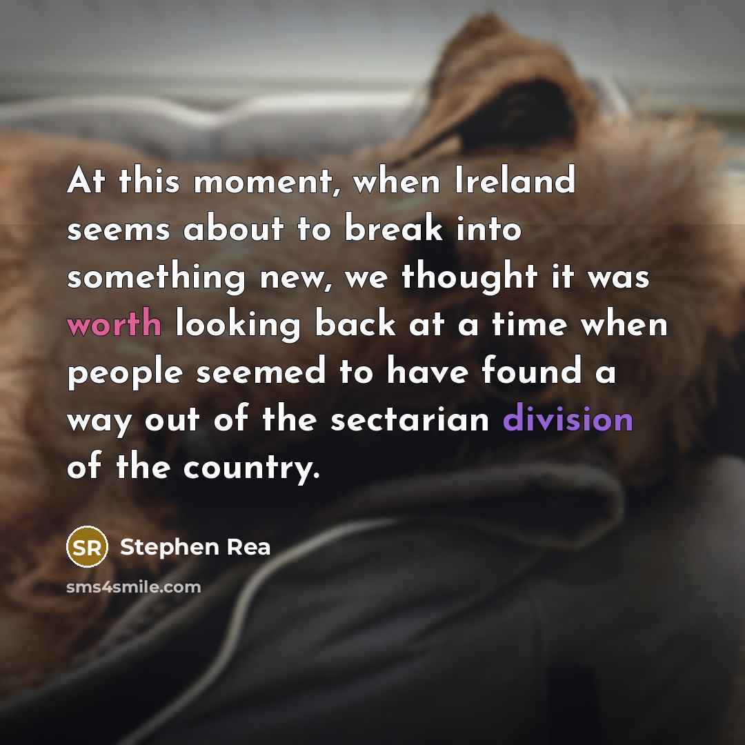 “At this moment, when Ireland seems about to break into something new, we thought it was worth looking back at a time when people seemed to have found a way out of the sectarian division of the country.” quote by Stephen Rea
