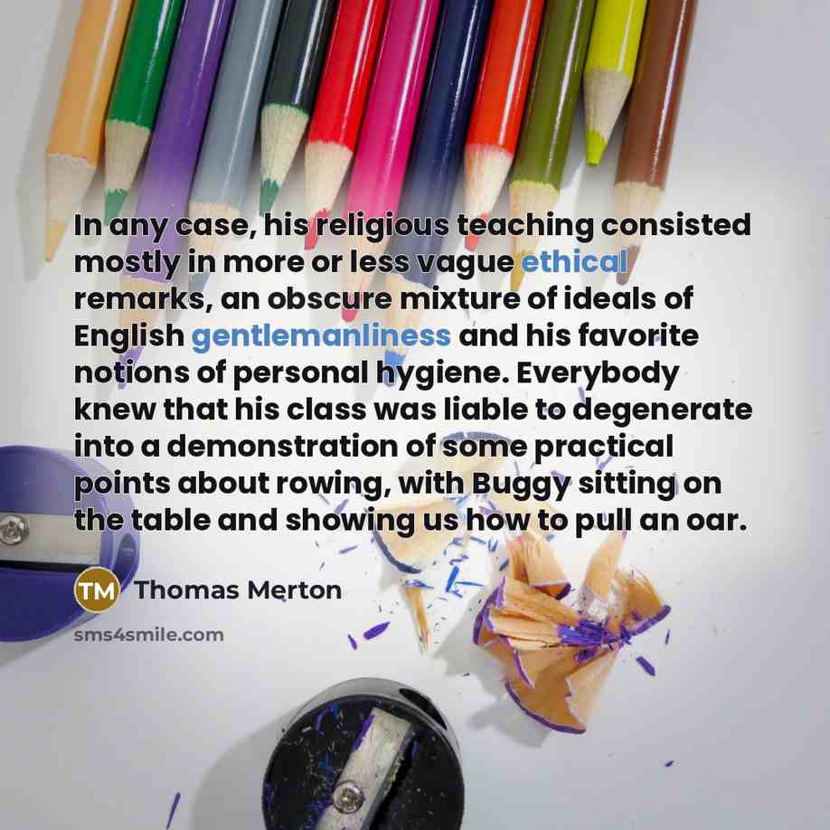 “In any case, his religious teaching consisted mostly in more or less vague ethical remarks, an obscure mixture of ideals of English gentlemanliness and his favorite notions of personal hygiene. Everybody knew that his class was liable to degenerate into a demonstration of some practical points…” quote by Thomas Merton