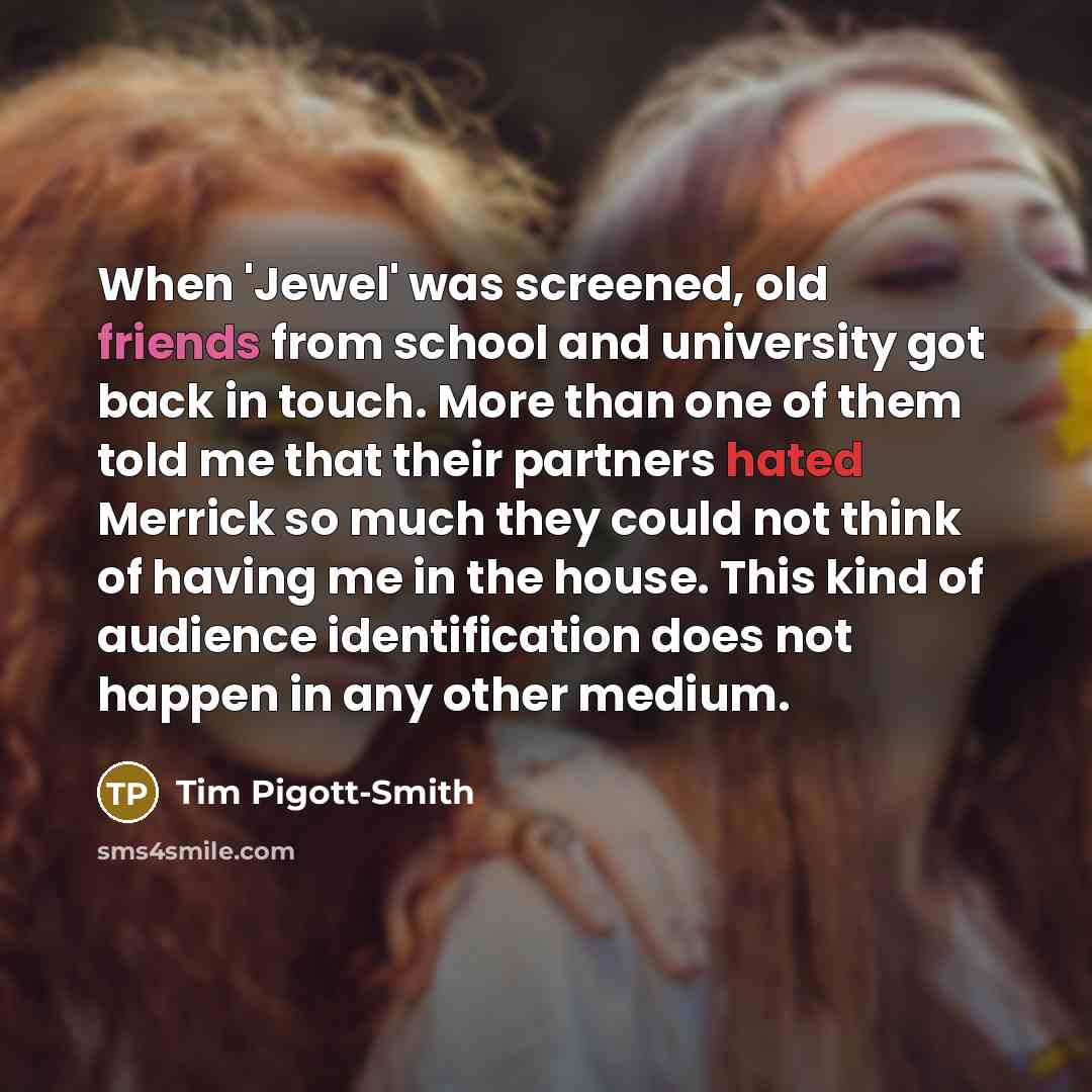 “When 'Jewel' was screened, old friends from school and university got back in touch. More than one of them told me that their partners hated Merrick so much they could not think of having me in the house. This kind of audience identification does not happen in any other medium.” quote by Tim Pigott-Smith