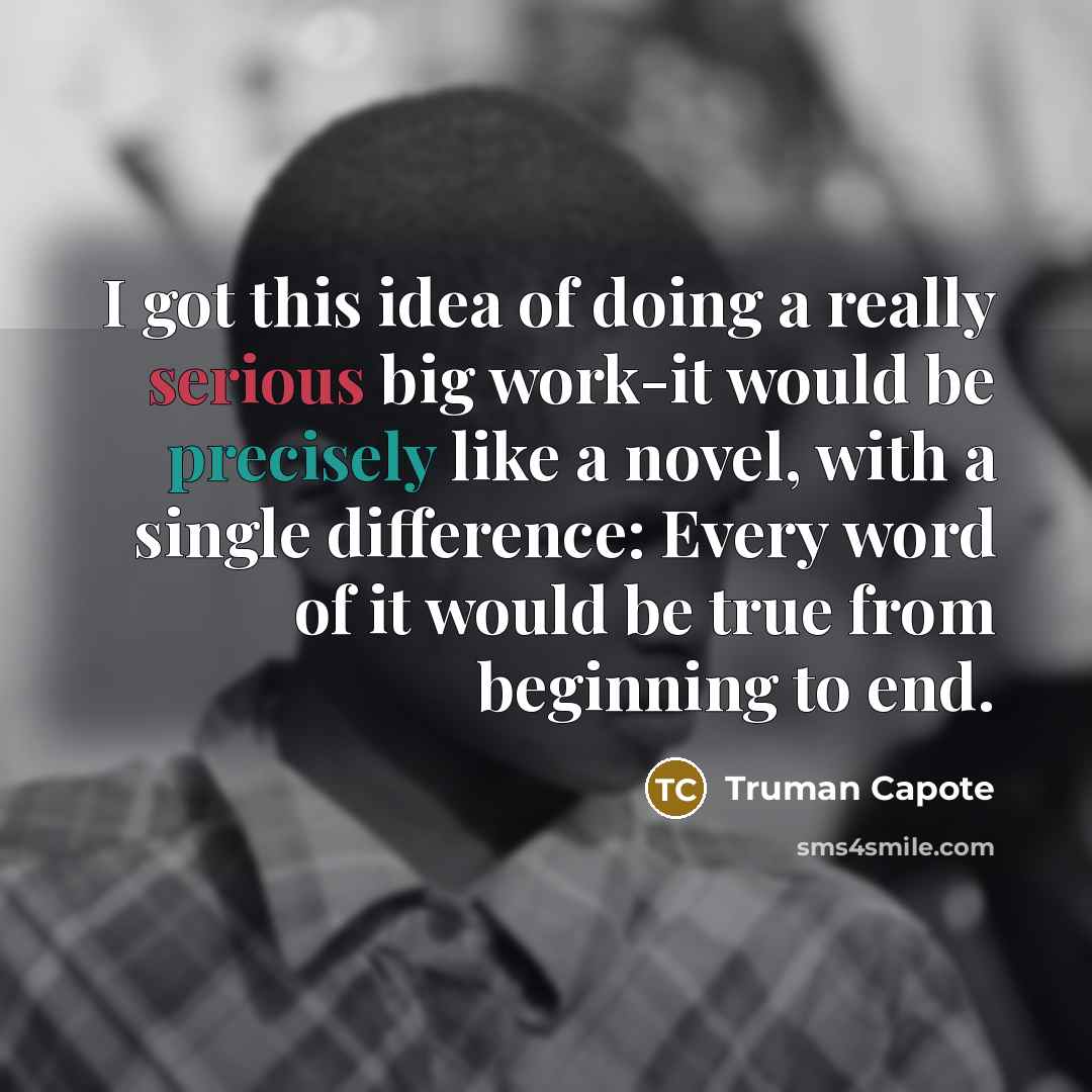 “I got this idea of doing a really serious big work-it would be precisely like a novel, with a single difference: Every word of it would be true from beginning to end.” quote by Truman Capote