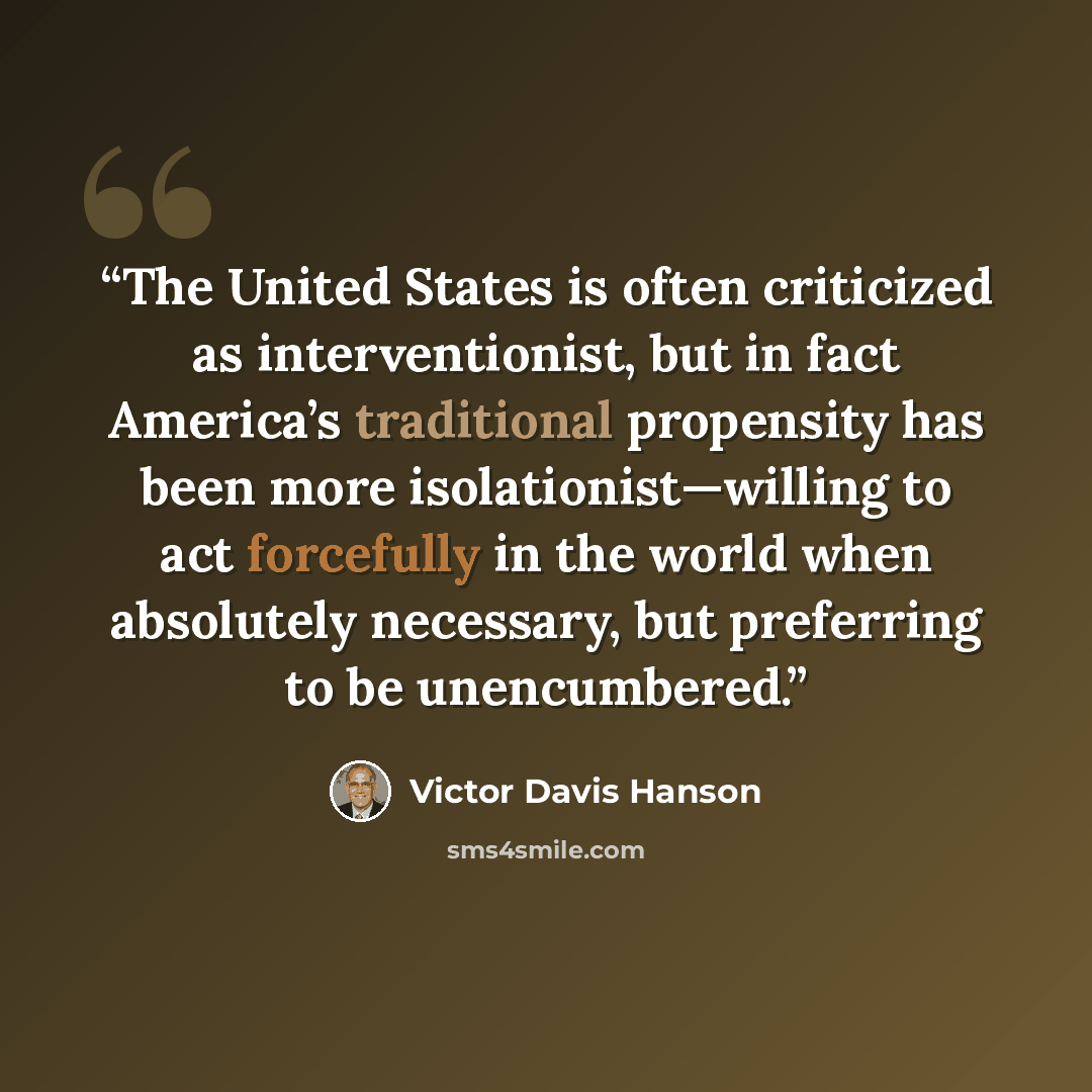 “The United States is often criticized as interventionist, but in fact America’s traditional propensity has been more isolationist—willing to act forcefully in the world when absolutely necessary, but preferring to be unencumbered.” quote by Victor Davis Hanson