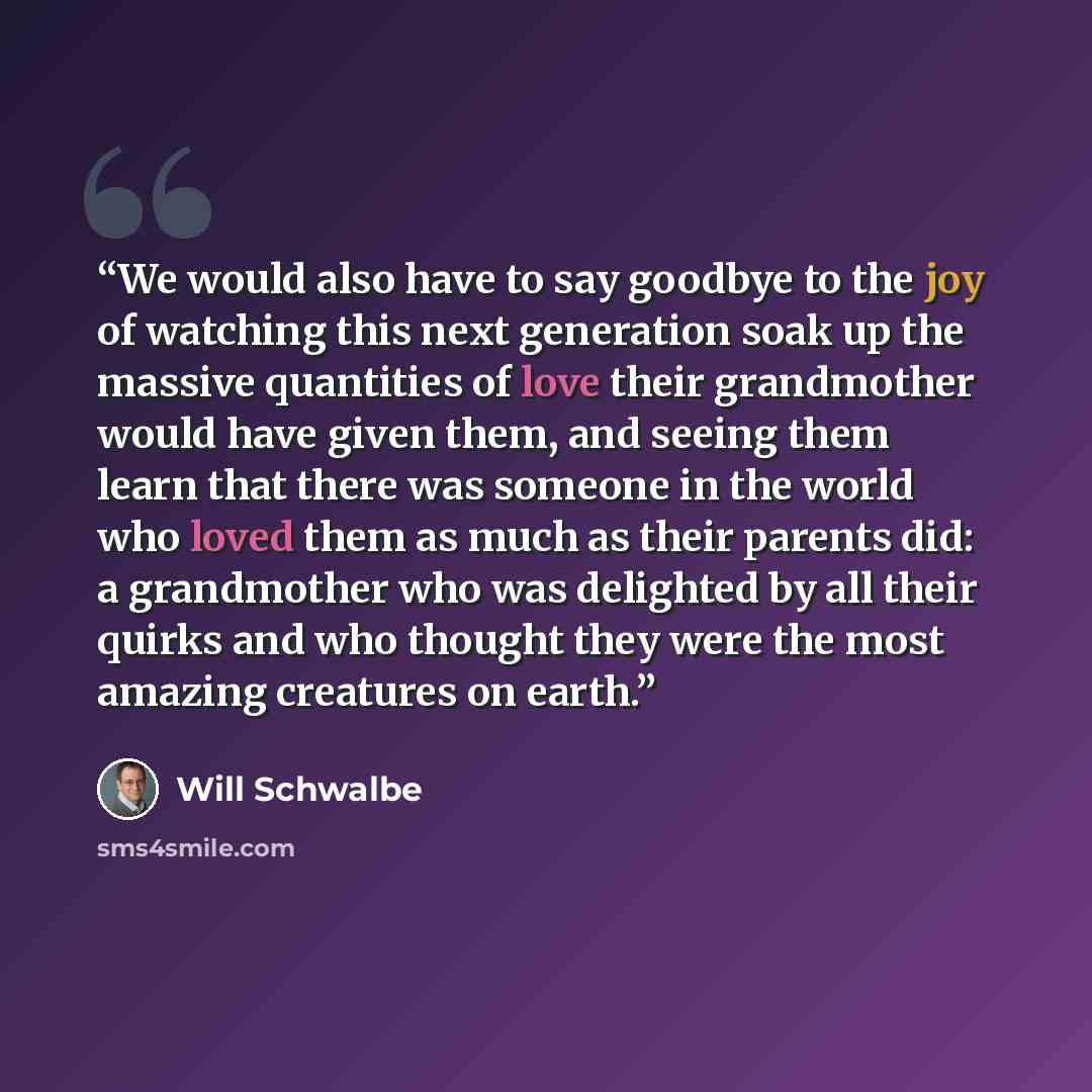 “We would also have to say goodbye to the joy of watching this next generation soak up the massive quantities of love their grandmother would have given them, and seeing them learn that there was someone in the world who loved them as much as their parents did: a grandmother who was delighted by…” quote by Will Schwalbe