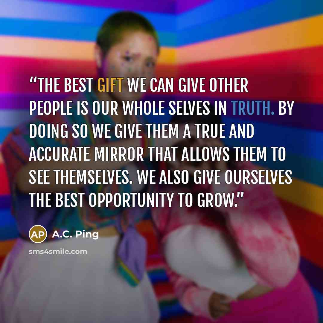 “The best gift we can give other people is our whole selves in truth. By doing so we give them a true and accurate mirror that allows them to see themselves. We also give ourselves the best opportunity to grow.” quote by A.C. Ping