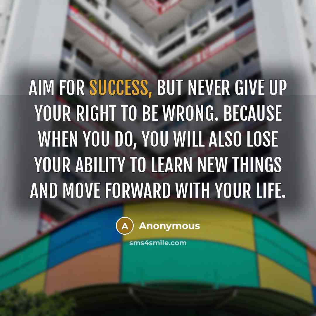 “Aim for success, but never give up your right to be wrong. Because when you do, you will also lose your ability to learn new things and move forward with your life.” quote by Anonymous