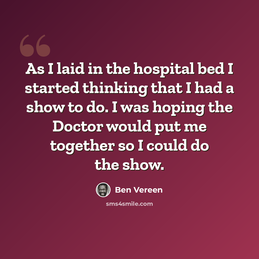 “As I laid in the hospital bed I started thinking that I had a show to do. I was hoping the Doctor would put me together so I could do the show.” quote by Ben Vereen