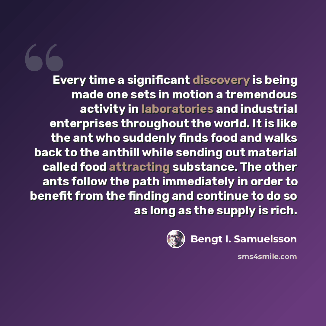 “Every time a significant discovery is being made one sets in motion a tremendous activity in laboratories and industrial enterprises throughout the world. It is like the ant who suddenly finds food and walks back to the anthill while sending out material called food attracting substance. The other…” quote by Bengt I. Samuelsson