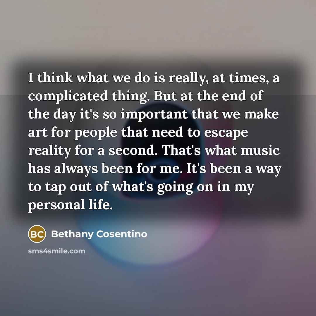 “I think what we do is really, at times, a complicated thing. But at the end of the day it's so important that we make art for people that need to escape reality for a second. That's what music has always been for me. It's been a way to tap out of what's going on in my personal life.” quote by Bethany Cosentino
