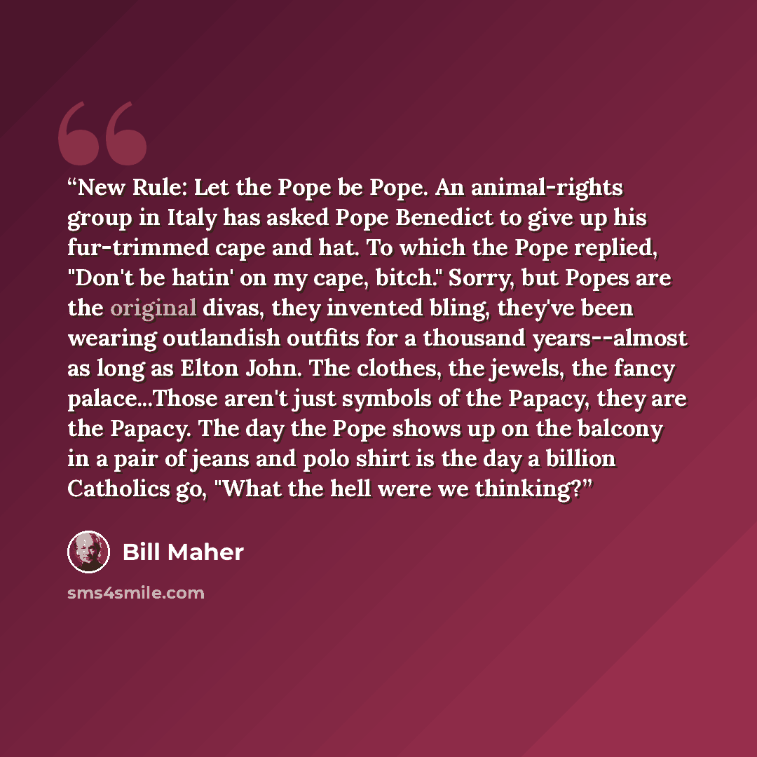 “New Rule: Let the Pope be Pope. An animal-rights group in Italy has asked Pope Benedict to give up his fur-trimmed cape and hat. To which the Pope replied, "Don't be hatin' on my cape, bitch." Sorry, but Popes are the original divas, they invented bling, they've been wearing outlandish outfits for…” quote by Bill Maher