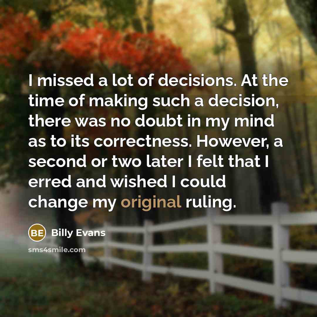 “I missed a lot of decisions. At the time of making such a decision, there was no doubt in my mind as to its correctness. However, a second or two later I felt that I erred and wished I could change my original ruling.” quote by Billy Evans