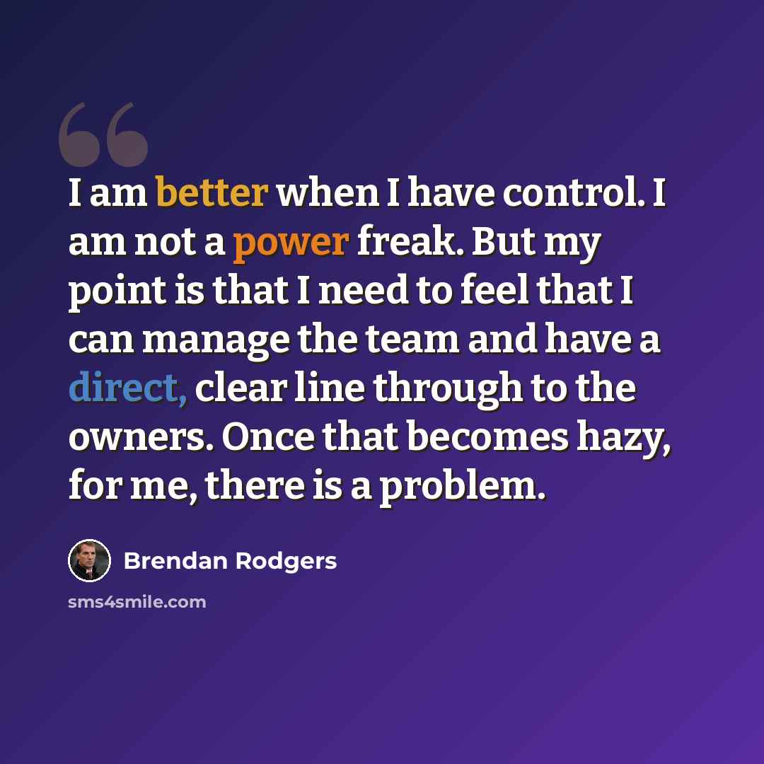 “I am better when I have control. I am not a power freak. But my point is that I need to feel that I can manage the team and have a direct, clear line through to the owners. Once that becomes hazy, for me, there is a problem.” quote by Brendan Rodgers