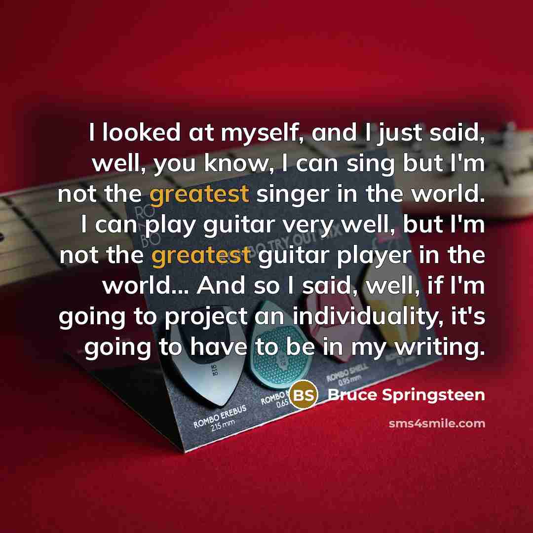 “I looked at myself, and I just said, well, you know, I can sing but I'm not the greatest singer in the world. I can play guitar very well, but I'm not the greatest guitar player in the world... And so I said, well, if I'm going to project an individuality, it's going to have to be in my writing.” quote by Bruce Springsteen