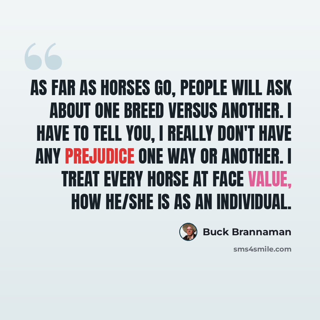 “As far as horses go, people will ask about one breed versus another. I have to tell you, I really don't have any prejudice one way or another. I treat every horse at face value, how he/she is as an individual.” quote by Buck Brannaman