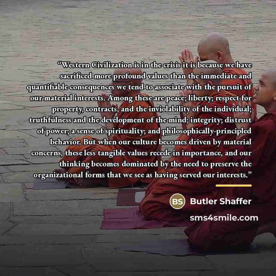 “Western Civilization is in the crisis it is because we have sacrificed more profound values than the immediate and quantifiable consequences we tend to associate with the pursuit of our material interests. Among these are peace; liberty; respect for property, contracts, and the inviolability of…” quote by Butler Shaffer