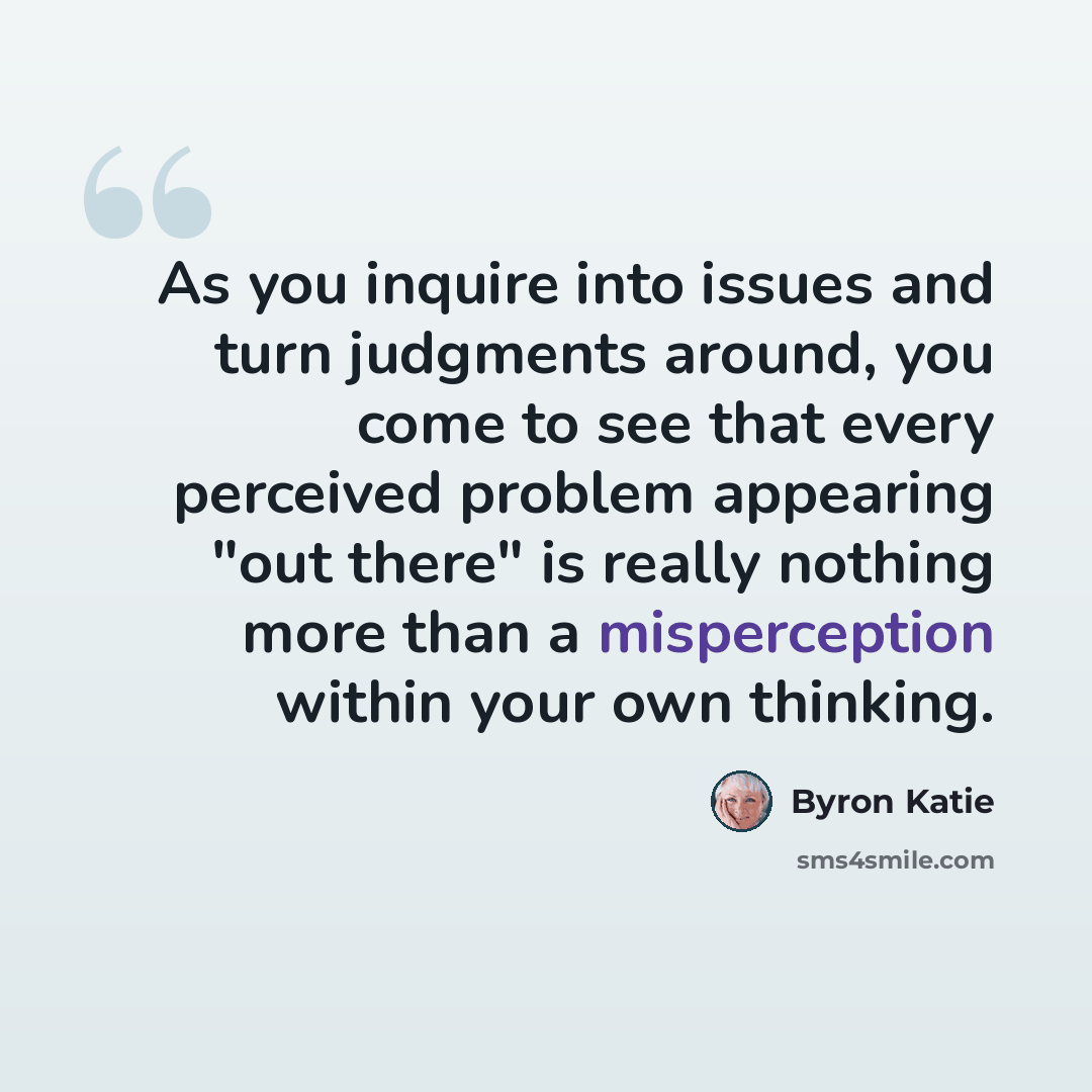 “As you inquire into issues and turn judgments around, you come to see that every perceived problem appearing "out there" is really nothing more than a misperception within your own thinking.” quote by Byron Katie