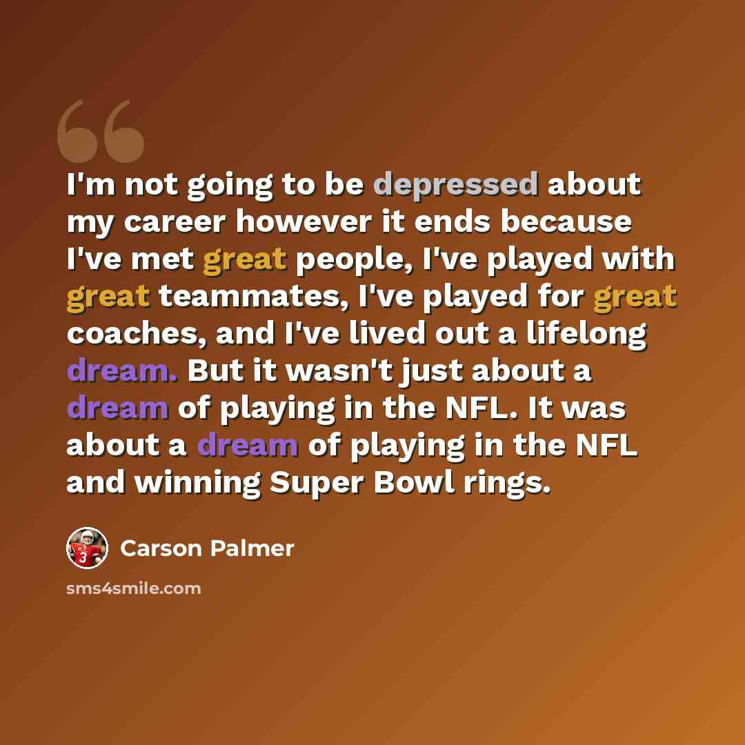“I'm not going to be depressed about my career however it ends because I've met great people, I've played with great teammates, I've played for great coaches, and I've lived out a lifelong dream. But it wasn't just about a dream of playing in the NFL. It was about a dream of playing in the NFL and…” quote by Carson Palmer