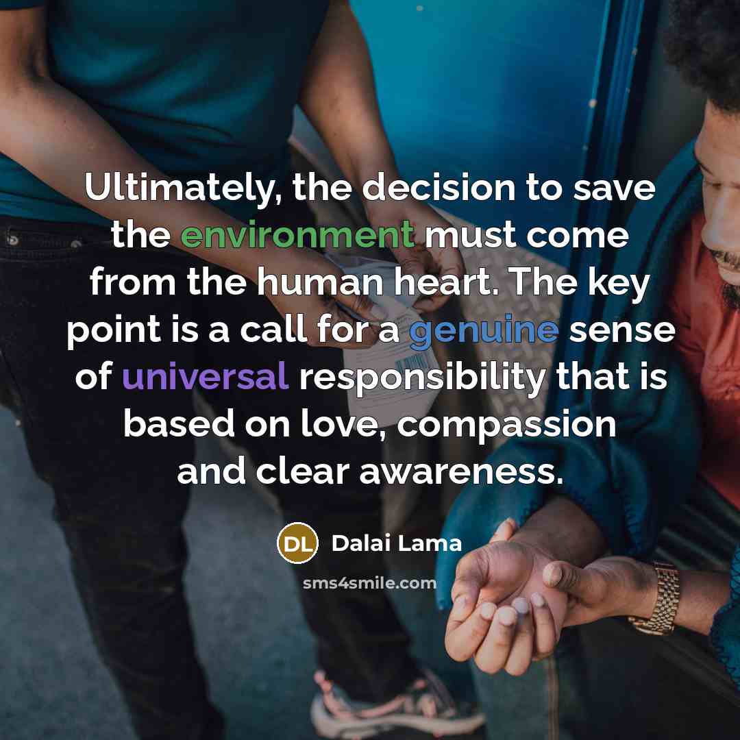 “Ultimately, the decision to save the environment must come from the human heart. The key point is a call for a genuine sense of universal responsibility that is based on love, compassion and clear awareness.” quote by Dalai Lama