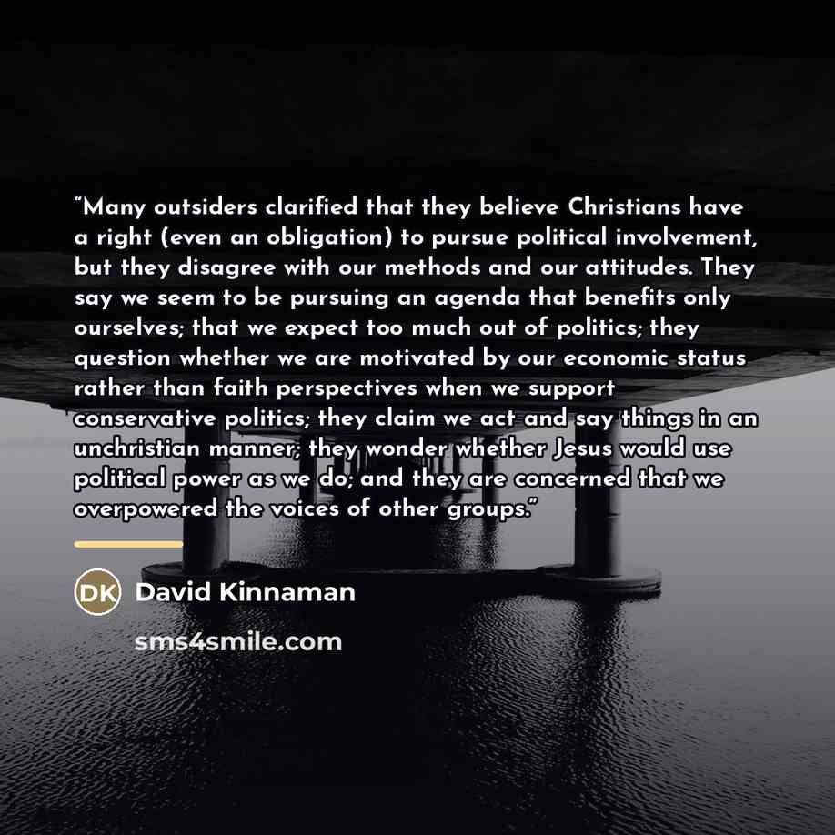 “Many outsiders clarified that they believe Christians have a right (even an obligation) to pursue political involvement, but they disagree with our methods and our attitudes. They say we seem to be pursuing an agenda that benefits only ourselves; that we expect too much out of politics; they…” quote by David Kinnaman