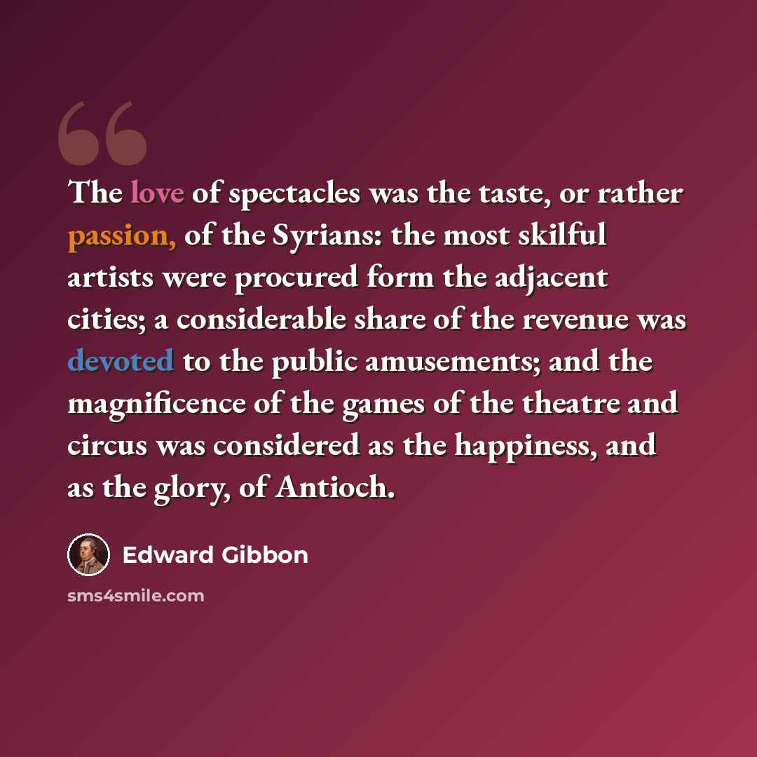 “The love of spectacles was the taste, or rather passion, of the Syrians: the most skilful artists were procured form the adjacent cities; a considerable share of the revenue was devoted to the public amusements; and the magnificence of the games of the theatre and circus was considered as the…” quote by Edward Gibbon